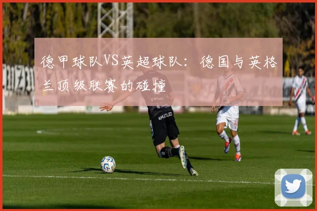 德甲球队VS英超球队：德国与英格兰顶级联赛的碰撞