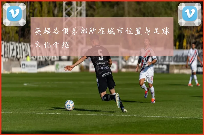 英超各俱乐部所在城市位置与足球文化介绍